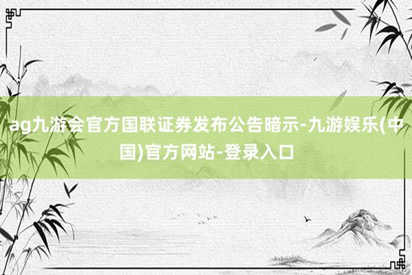 ag九游会官方国联证券发布公告暗示-九游娱乐(中国)官方网站-登录入口