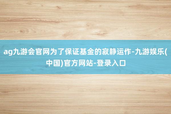 ag九游会官网为了保证基金的寂静运作-九游娱乐(中国)官方网站-登录入口