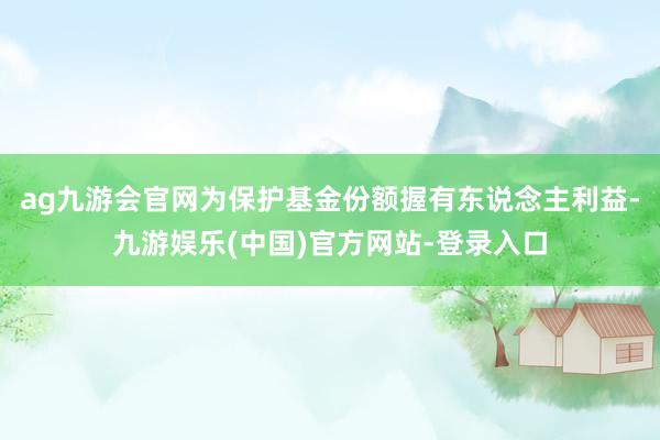 ag九游会官网为保护基金份额握有东说念主利益-九游娱乐(中国)官方网站-登录入口