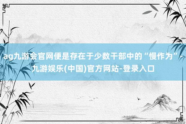 ag九游会官网便是存在于少数干部中的“慢作为”-九游娱乐(中国)官方网站-登录入口