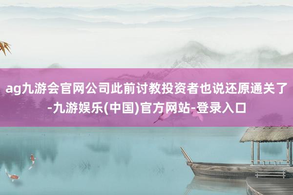 ag九游会官网公司此前讨教投资者也说还原通关了-九游娱乐(中国)官方网站-登录入口