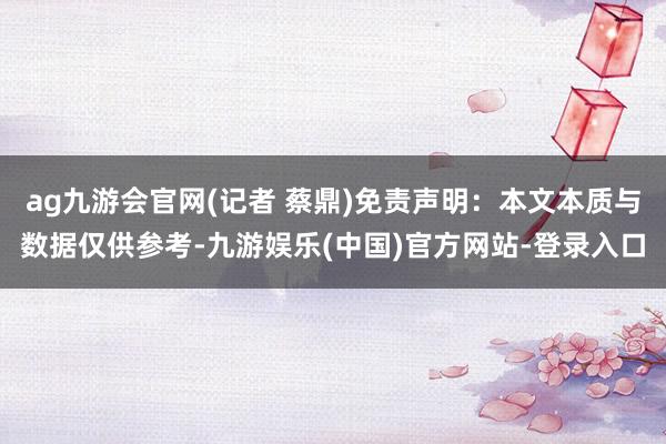 ag九游会官网(记者 蔡鼎)免责声明：本文本质与数据仅供参考-九游娱乐(中国)官方网站-登录入口