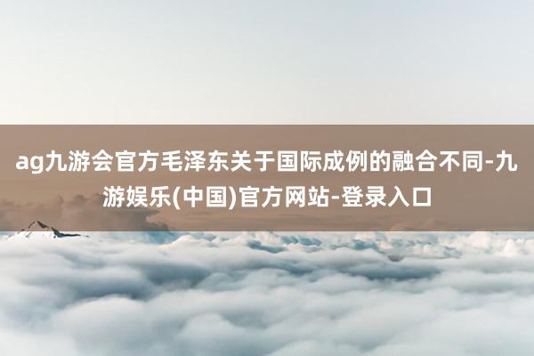 ag九游会官方毛泽东关于国际成例的融合不同-九游娱乐(中国)官方网站-登录入口