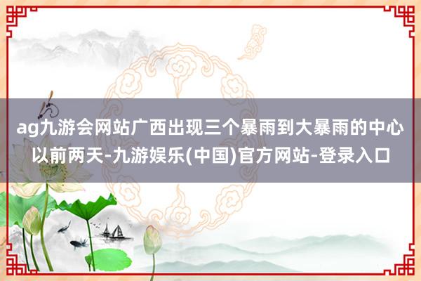 ag九游会网站　　广西出现三个暴雨到大暴雨的中心　　以前两天-九游娱乐(中国)官方网站-登录入口