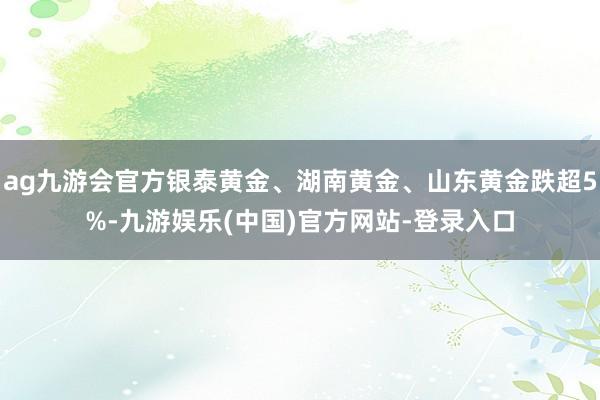 ag九游会官方银泰黄金、湖南黄金、山东黄金跌超5%-九游娱乐(中国)官方网站-登录入口