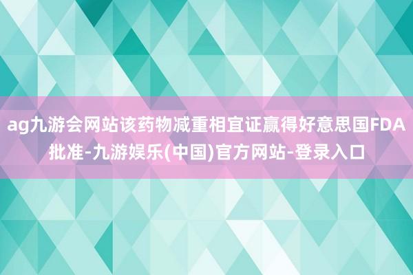 ag九游会网站该药物减重相宜证赢得好意思国FDA批准-九游娱乐(中国)官方网站-登录入口