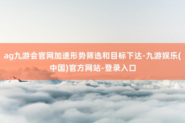 ag九游会官网加速形势筛选和目标下达-九游娱乐(中国)官方网站-登录入口