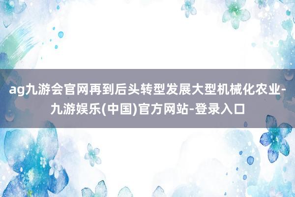 ag九游会官网再到后头转型发展大型机械化农业-九游娱乐(中国)官方网站-登录入口