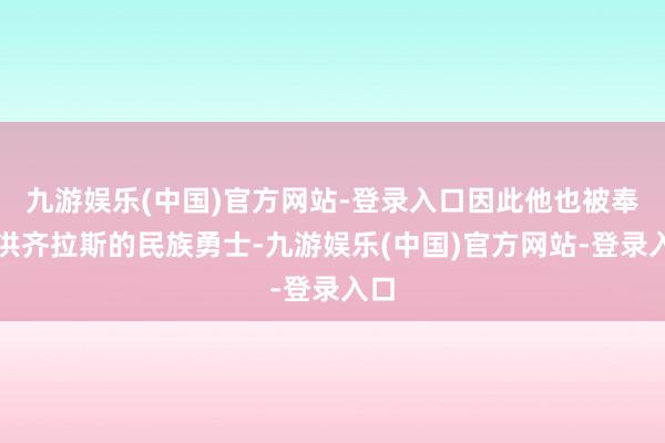 九游娱乐(中国)官方网站-登录入口因此他也被奉为洪齐拉斯的民族勇士-九游娱乐(中国)官方网站-登录入口