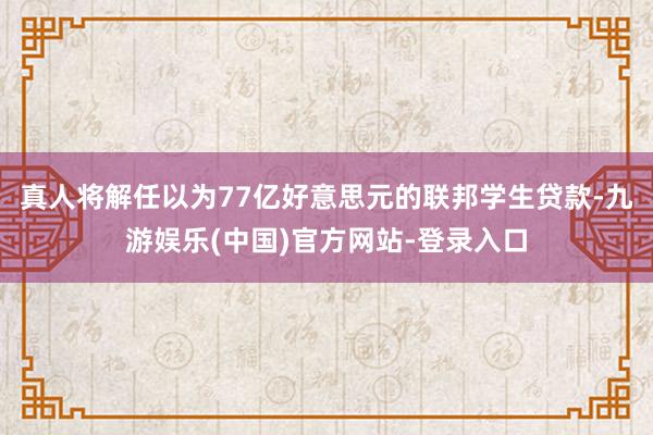 真人将解任以为77亿好意思元的联邦学生贷款-九游娱乐(中国)官方网站-登录入口