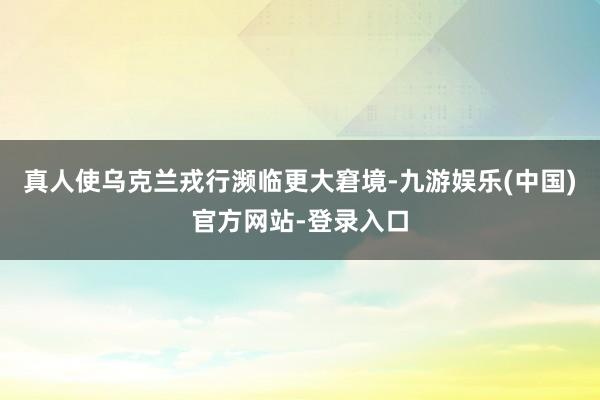 真人使乌克兰戎行濒临更大窘境-九游娱乐(中国)官方网站-登录入口