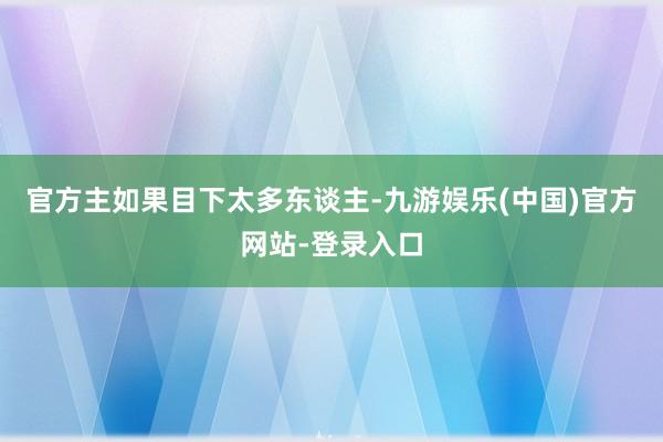 官方主如果目下太多东谈主-九游娱乐(中国)官方网站-登录入口