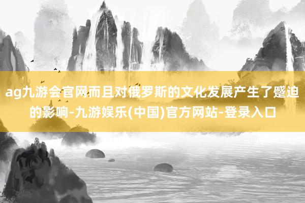 ag九游会官网而且对俄罗斯的文化发展产生了蹙迫的影响-九游娱乐(中国)官方网站-登录入口