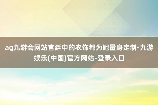 ag九游会网站宫廷中的衣饰都为她量身定制-九游娱乐(中国)官方网站-登录入口