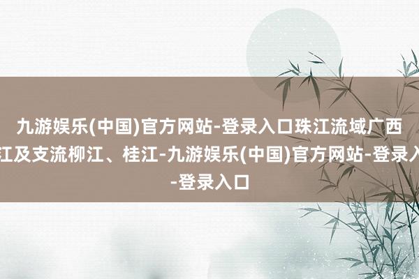 九游娱乐(中国)官方网站-登录入口珠江流域广西西江及支流柳江、桂江-九游娱乐(中国)官方网站-登录入口