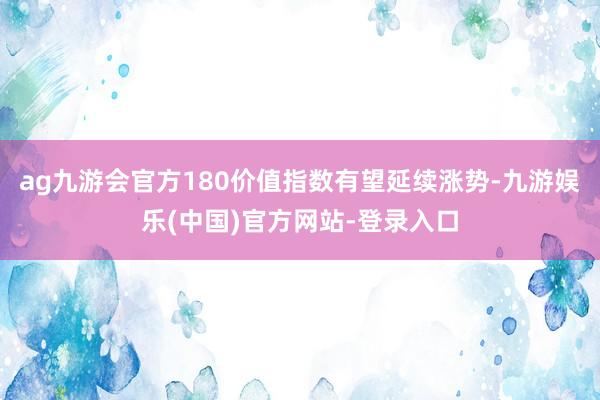 ag九游会官方180价值指数有望延续涨势-九游娱乐(中国)官方网站-登录入口