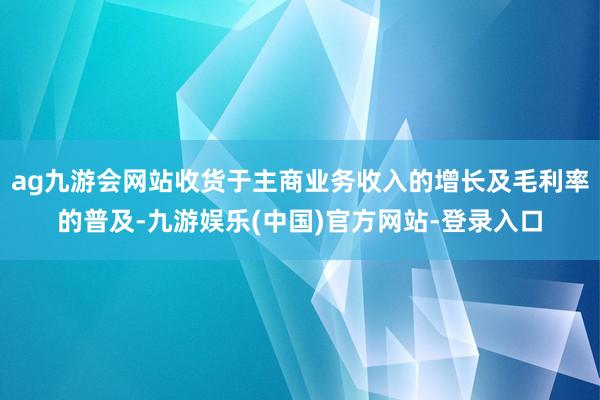 ag九游会网站收货于主商业务收入的增长及毛利率的普及-九游娱乐(中国)官方网站-登录入口