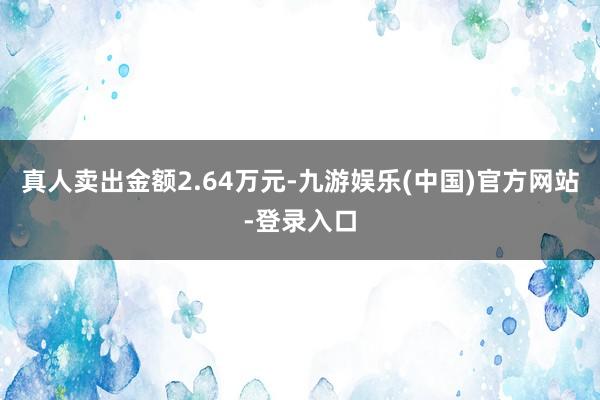 真人卖出金额2.64万元-九游娱乐(中国)官方网站-登录入口