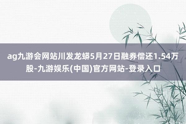 ag九游会网站川发龙蟒5月27日融券偿还1.54万股-九游娱乐(中国)官方网站-登录入口