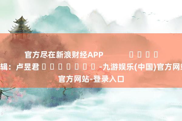 官方尽在新浪财经APP            						株连剪辑：卢昱君 							-九游娱乐(中国)官方网站-登录入口