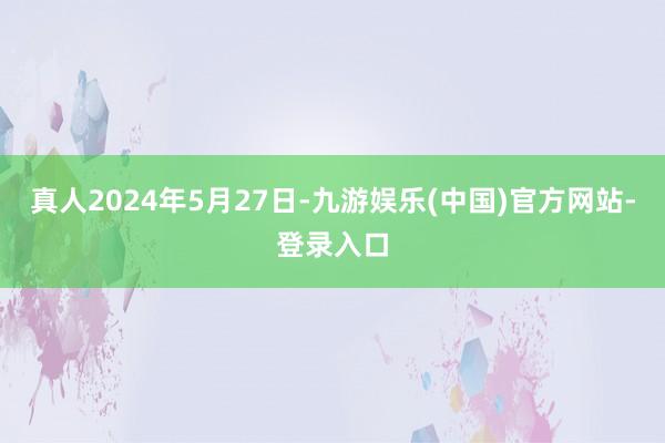 真人2024年5月27日-九游娱乐(中国)官方网站-登录入口