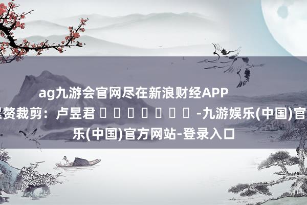 ag九游会官网尽在新浪财经APP            						累赘裁剪：卢昱君 							-九游娱乐(中国)官方网站-登录入口