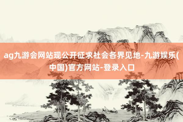 ag九游会网站现公开征求社会各界见地-九游娱乐(中国)官方网站-登录入口