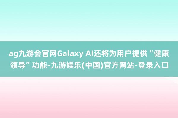 ag九游会官网Galaxy AI还将为用户提供“健康领导”功能-九游娱乐(中国)官方网站-登录入口