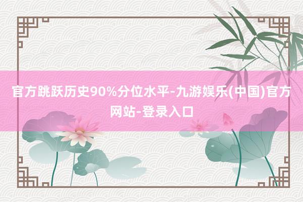 官方跳跃历史90%分位水平-九游娱乐(中国)官方网站-登录入口