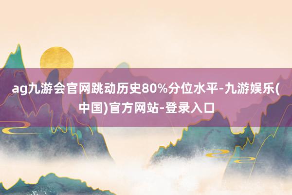 ag九游会官网跳动历史80%分位水平-九游娱乐(中国)官方网站-登录入口