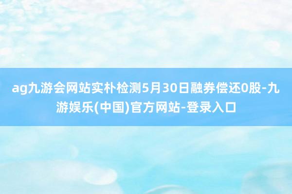 ag九游会网站实朴检测5月30日融券偿还0股-九游娱乐(中国)官方网站-登录入口