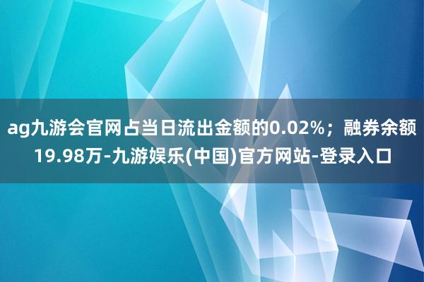 ag九游会官网占当日流出金额的0.02%；融券余额19.98万-九游娱乐(中国)官方网站-登录入口