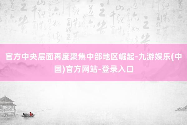 官方中央层面再度聚焦中部地区崛起-九游娱乐(中国)官方网站-登录入口