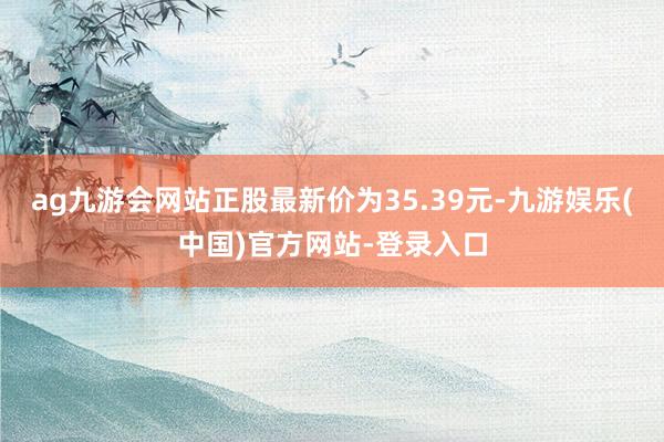 ag九游会网站正股最新价为35.39元-九游娱乐(中国)官方网站-登录入口