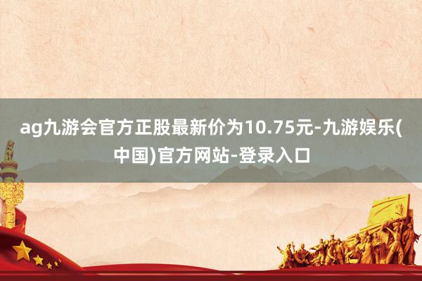 ag九游会官方正股最新价为10.75元-九游娱乐(中国)官方网站-登录入口