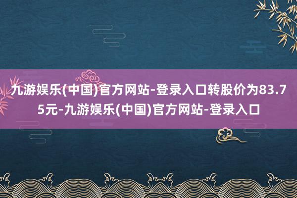 九游娱乐(中国)官方网站-登录入口转股价为83.75元-九游娱乐(中国)官方网站-登录入口