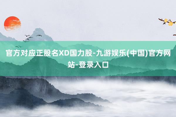 官方对应正股名XD国力股-九游娱乐(中国)官方网站-登录入口