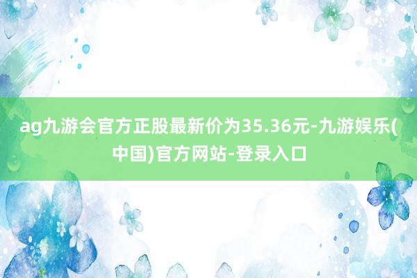 ag九游会官方正股最新价为35.36元-九游娱乐(中国)官方网站-登录入口