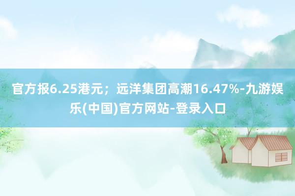 官方报6.25港元；远洋集团高潮16.47%-九游娱乐(中国)官方网站-登录入口