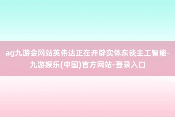 ag九游会网站英伟达正在开辟实体东谈主工智能-九游娱乐(中国)官方网站-登录入口