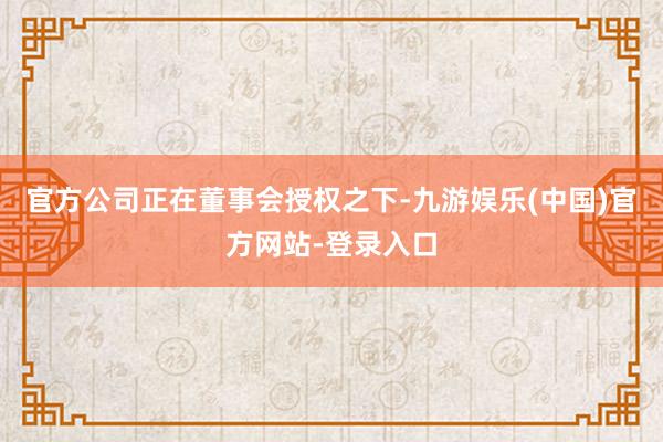 官方公司正在董事会授权之下-九游娱乐(中国)官方网站-登录入口