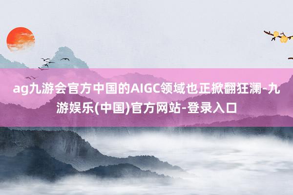 ag九游会官方中国的AIGC领域也正掀翻狂澜-九游娱乐(中国)官方网站-登录入口