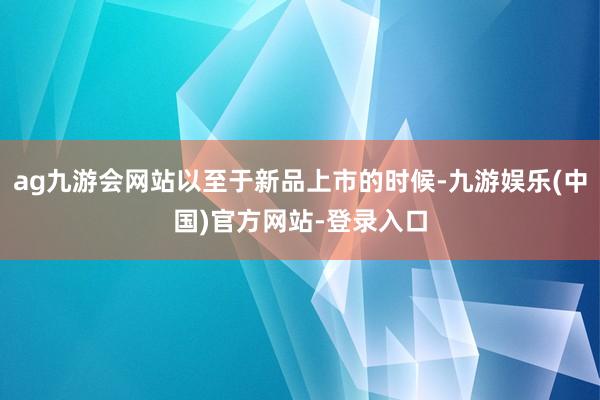 ag九游会网站以至于新品上市的时候-九游娱乐(中国)官方网站-登录入口