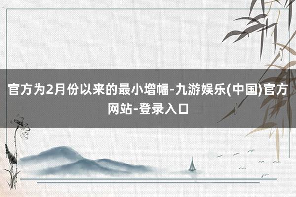 官方为2月份以来的最小增幅-九游娱乐(中国)官方网站-登录入口