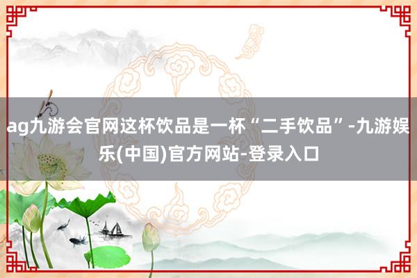 ag九游会官网这杯饮品是一杯“二手饮品”-九游娱乐(中国)官方网站-登录入口