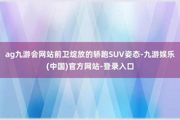 ag九游会网站前卫绽放的轿跑SUV姿态-九游娱乐(中国)官方网站-登录入口