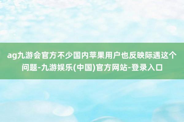 ag九游会官方　　不少国内苹果用户也反映际遇这个问题-九游娱乐(中国)官方网站-登录入口