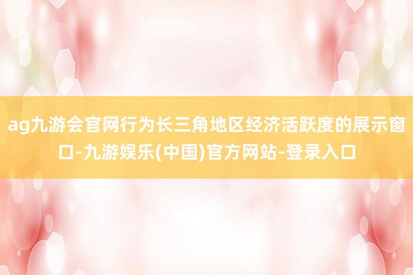 ag九游会官网行为长三角地区经济活跃度的展示窗口-九游娱乐(中国)官方网站-登录入口