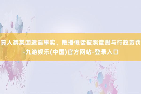 真人蔡某因造谣事实、散播假话被照章赐与行政责罚-九游娱乐(中国)官方网站-登录入口