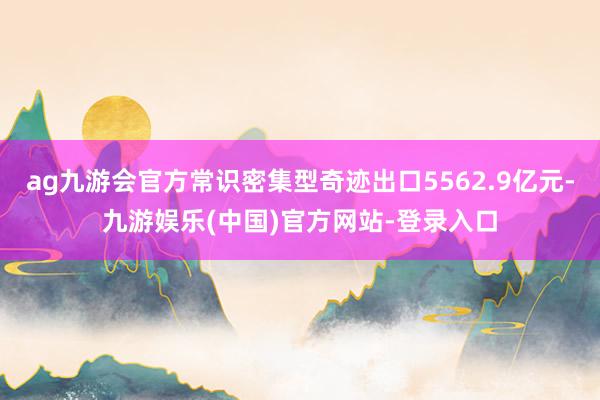 ag九游会官方常识密集型奇迹出口5562.9亿元-九游娱乐(中国)官方网站-登录入口